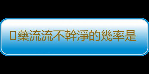 藥流流不幹淨的幾率是多少?