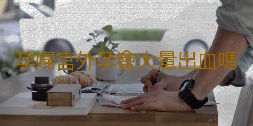 孕婦宮外孕會大量出血嗎?